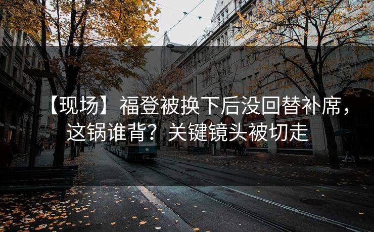 【现场】福登被换下后没回替补席，这锅谁背？关键镜头被切走