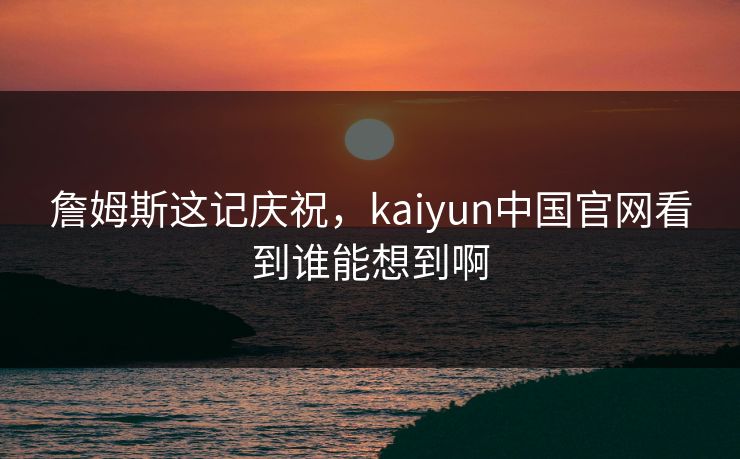 詹姆斯这记庆祝，kaiyun中国官网看到谁能想到啊