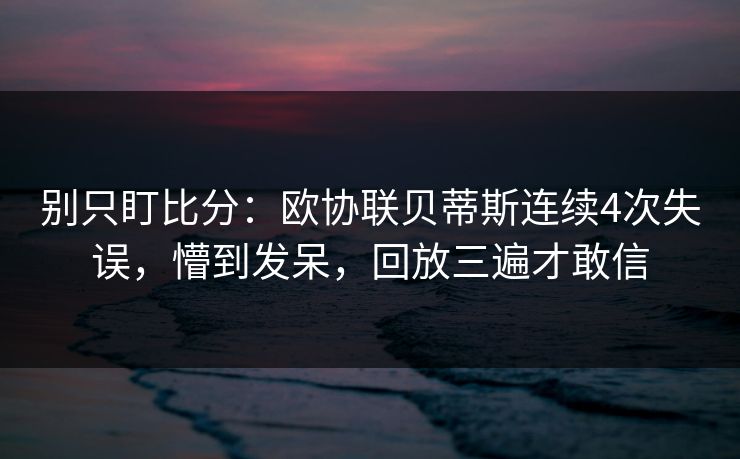 别只盯比分：欧协联贝蒂斯连续4次失误，懵到发呆，回放三遍才敢信