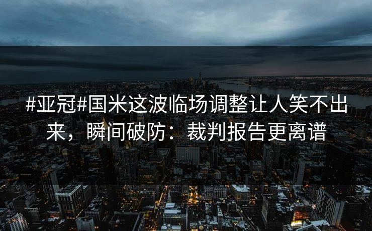 #亚冠#国米这波临场调整让人笑不出来，瞬间破防：裁判报告更离谱
