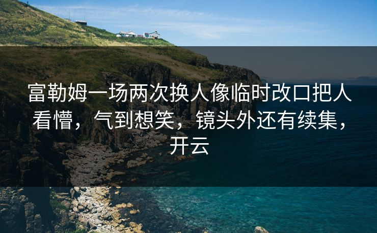 富勒姆一场两次换人像临时改口把人看懵，气到想笑，镜头外还有续集，开云
